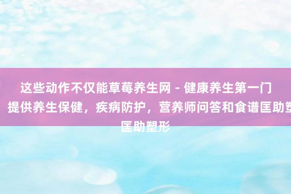 这些动作不仅能草莓养生网 - 健康养生第一门户，提供养生保健，疾病防护，营养师问答和食谱匡助塑形